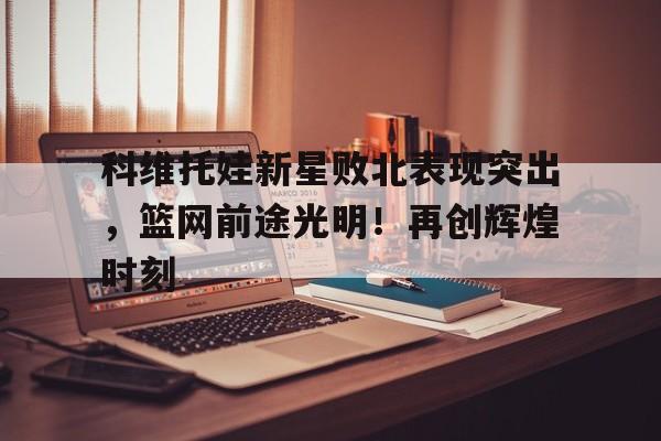 kaiyun(中国)官方网站-科维托娃新星败北表现突出，篮网前途光明！再创辉煌时刻-kaiyun(中国)官方网站